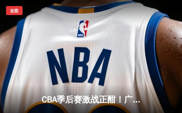 CBA季后赛激战正酣！广东宏远加时逆转浙江广厦，胡明轩35分创生涯新高