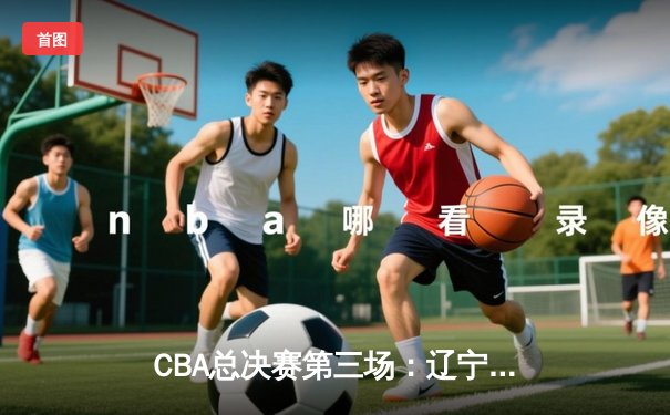 CBA总决赛第三场：辽宁本钢逆转取胜 赵继伟狂砍33分创造历史