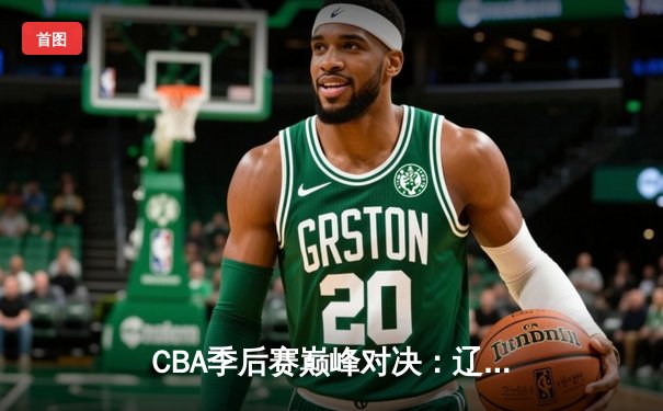 CBA季后赛巅峰对决：辽宁本钢加时险胜广东宏远 赵继伟砍30+12率队逆转